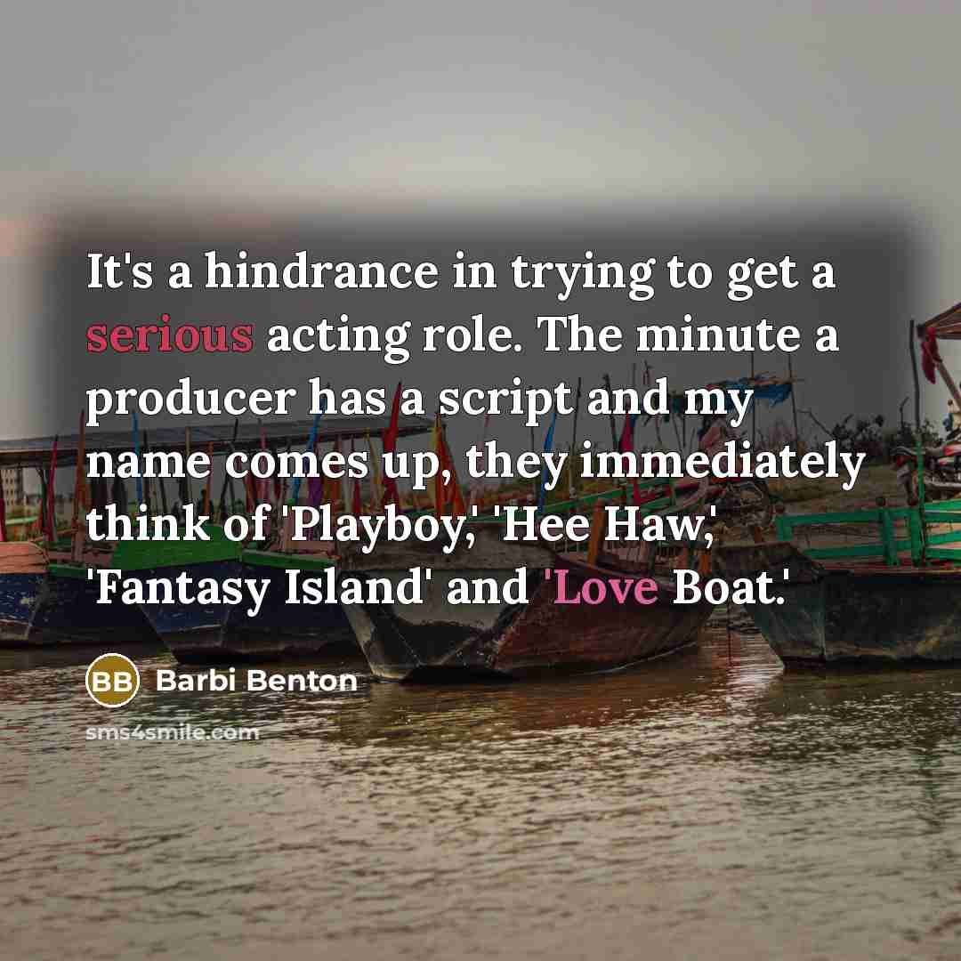 “It's a hindrance in trying to get a serious acting role. The minute a producer has a script and my name comes up, they immediately think of 'Playboy,' 'Hee Haw,' 'Fantasy Island' and 'Love Boat.'” quote by Barbi Benton