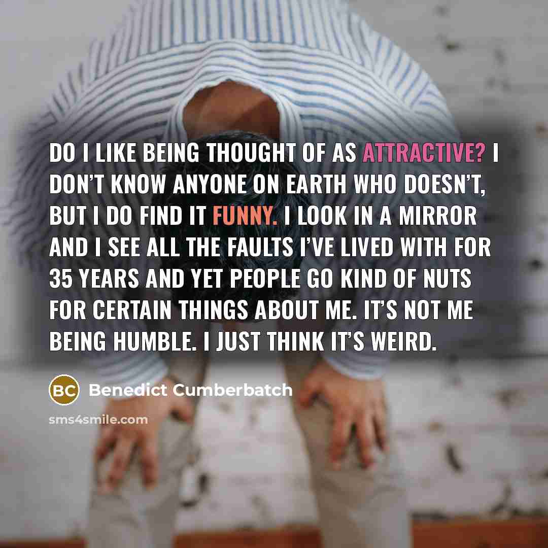 “Do I like being thought of as attractive? I don’t know anyone on Earth who doesn’t, but I do find it funny. I look in a mirror and I see all the faults I’ve lived with for 35 years and yet people go kind of nuts for certain things about me. It’s not me being humble. I just think it’s weird.” quote by Benedict Cumberbatch