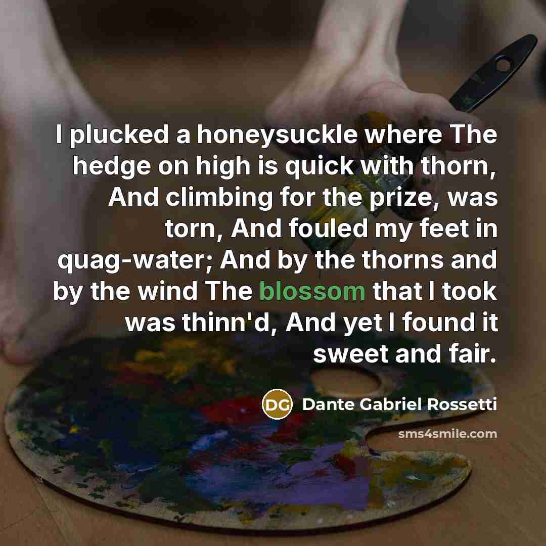 “I plucked a honeysuckle where The hedge on high is quick with thorn, And climbing for the prize, was torn, And fouled my feet in quag-water; And by the thorns and by the wind The blossom that I took was thinn'd, And yet I found it sweet and fair.” quote by Dante Gabriel Rossetti