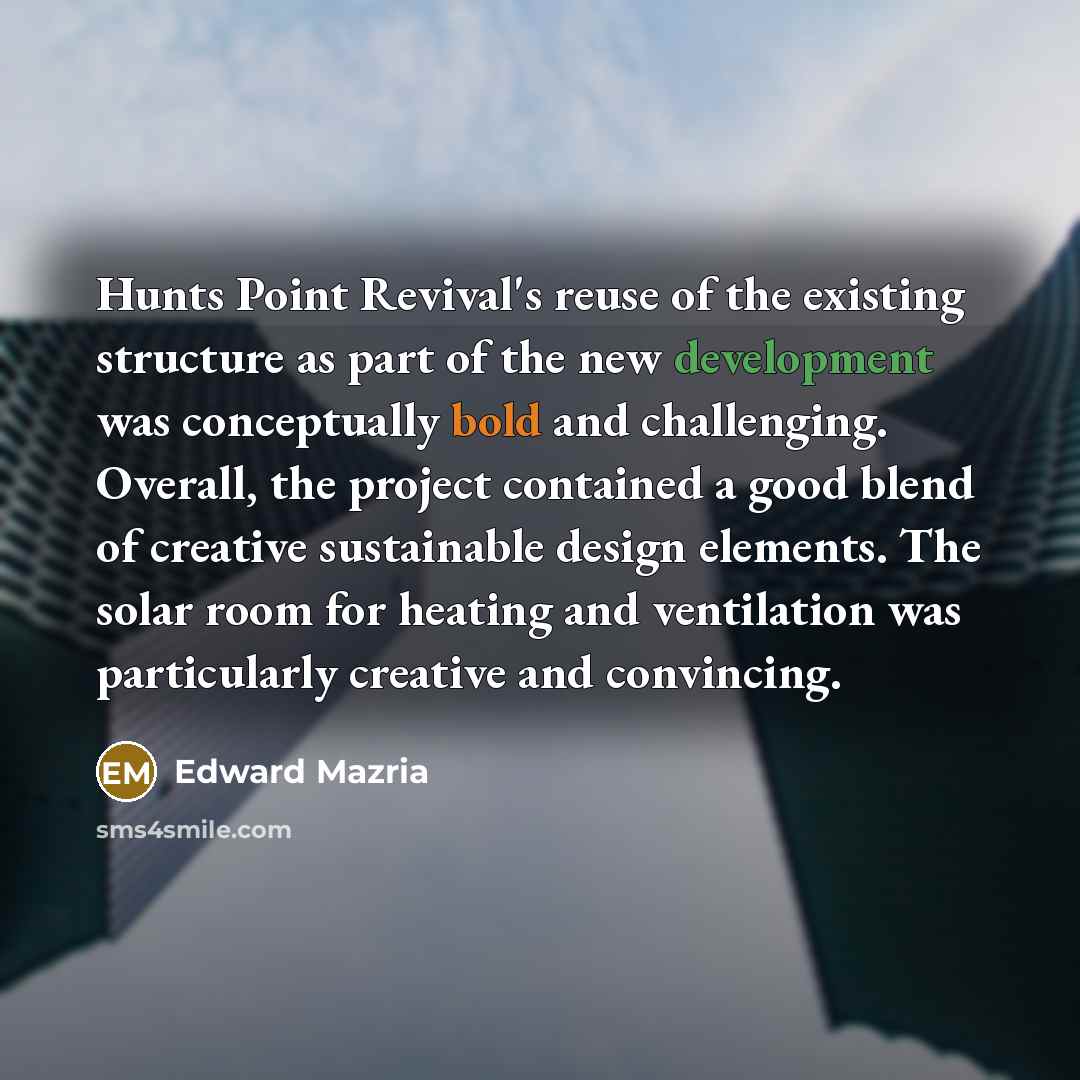“Hunts Point Revival's reuse of the existing structure as part of the new development was conceptually bold and challenging. Overall, the project contained a good blend of creative sustainable design elements. The solar room for heating and ventilation was particularly creative and convincing.” quote by Edward Mazria