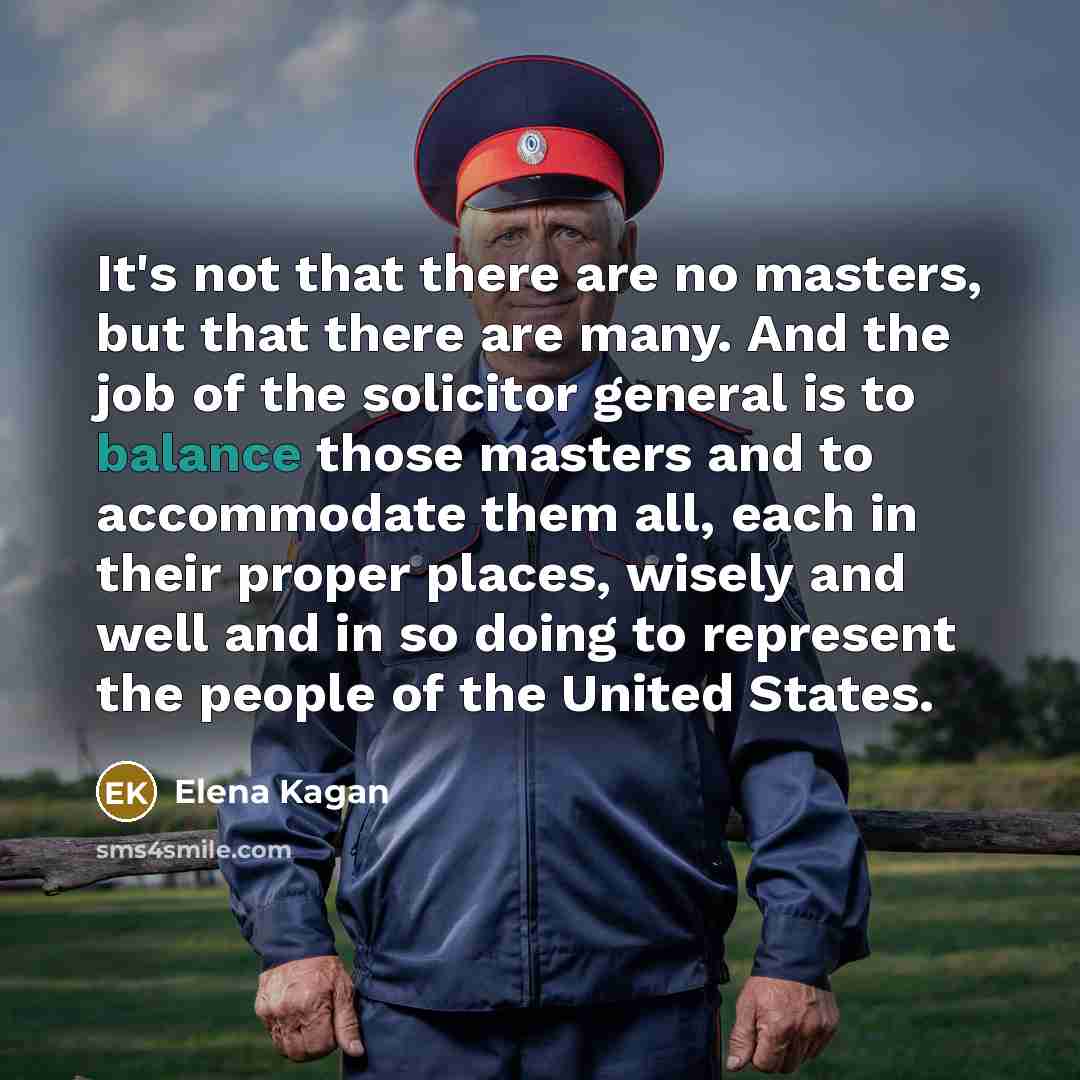 “It's not that there are no masters, but that there are many. And the job of the solicitor general is to balance those masters and to accommodate them all, each in their proper places, wisely and well and in so doing to represent the people of the United States.” quote by Elena Kagan
