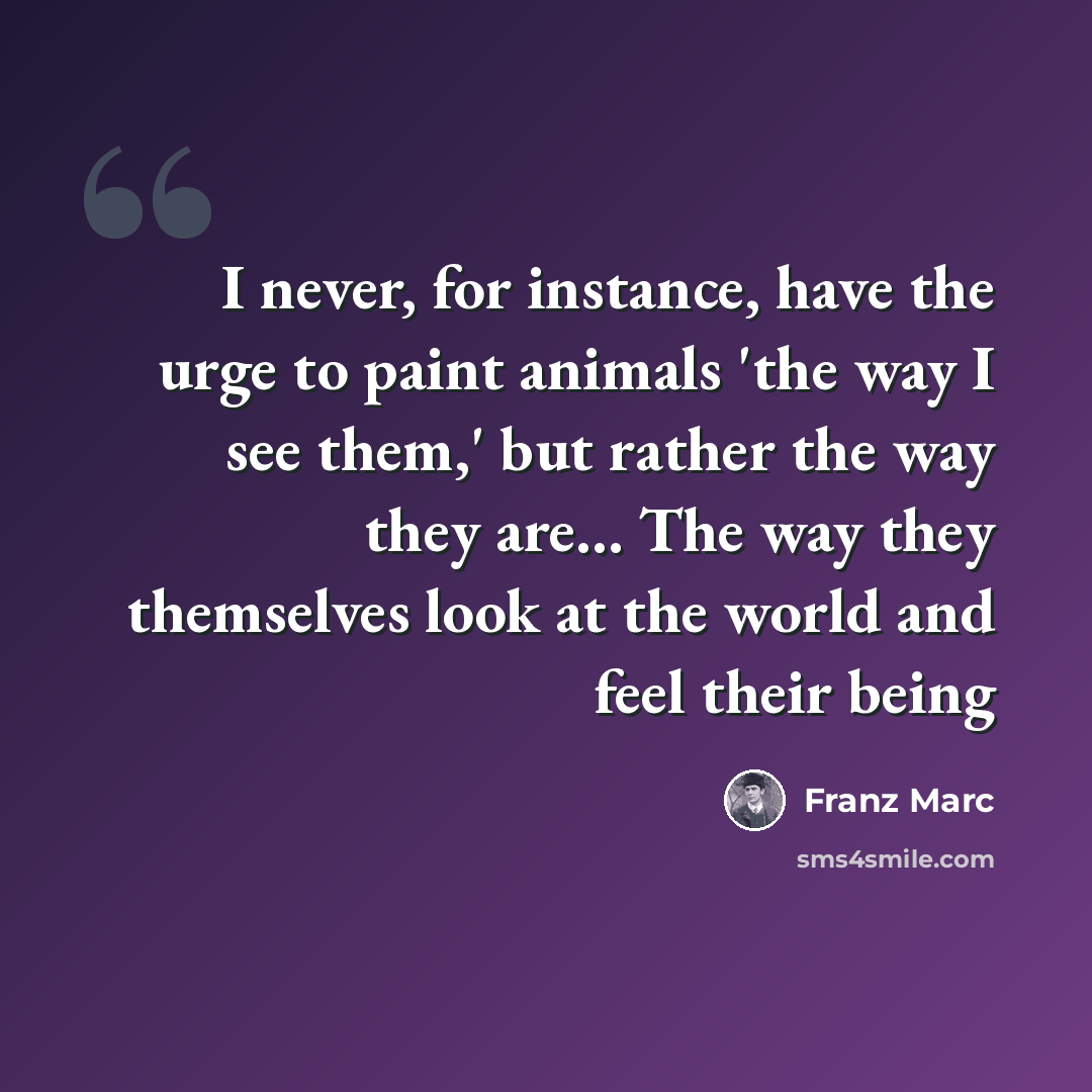 “I never, for instance, have the urge to paint animals 'the way I see them,' but rather the way they are... The way they themselves look at the world and feel their being” quote by Franz Marc