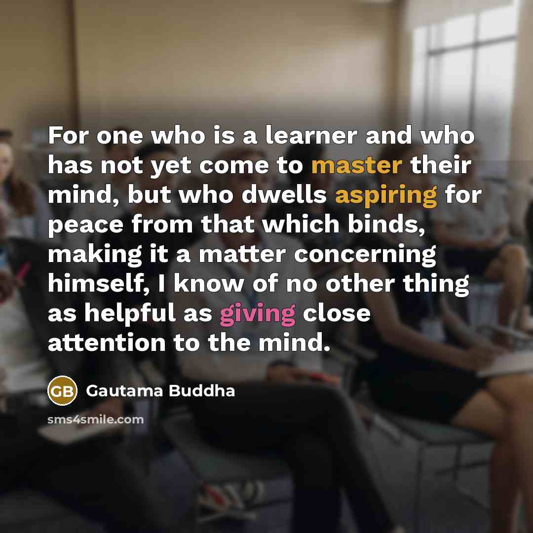 “For one who is a learner and who has not yet come to master their mind, but who dwells aspiring for peace from that which binds, making it a matter concerning himself, I know of no other thing as helpful as giving close attention to the mind.” quote by Gautama Buddha