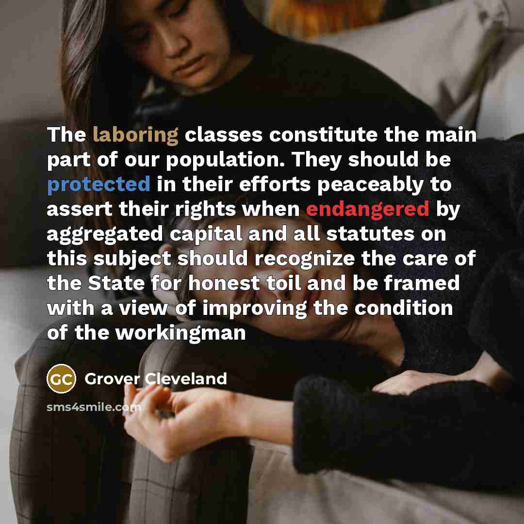 “The laboring classes constitute the main part of our population. They should be protected in their efforts peaceably to assert their rights when endangered by aggregated capital and all statutes on this subject should recognize the care of the State for honest toil and be framed with a view of…” quote by Grover Cleveland