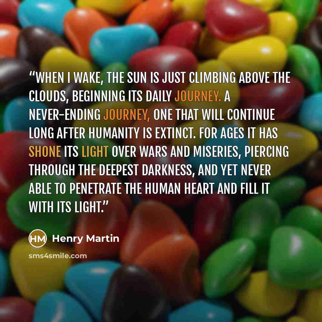 “When I wake, the sun is just climbing above the clouds, beginning its daily journey. A never-ending journey, one that will continue long after humanity is extinct. For ages it has shone its light over wars and miseries, piercing through the deepest darkness, and yet never able to penetrate the…” quote by Henry Martin