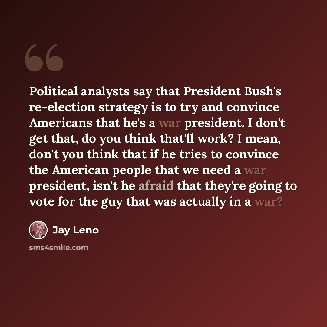 “Political analysts say that President Bush's re-election strategy is to try and convince Americans that he's a war president. I don't get that, do you think that'll work? I mean, don't you think that if he tries to convince the American people that we need a war president, isn't he afraid that…” quote by Jay Leno