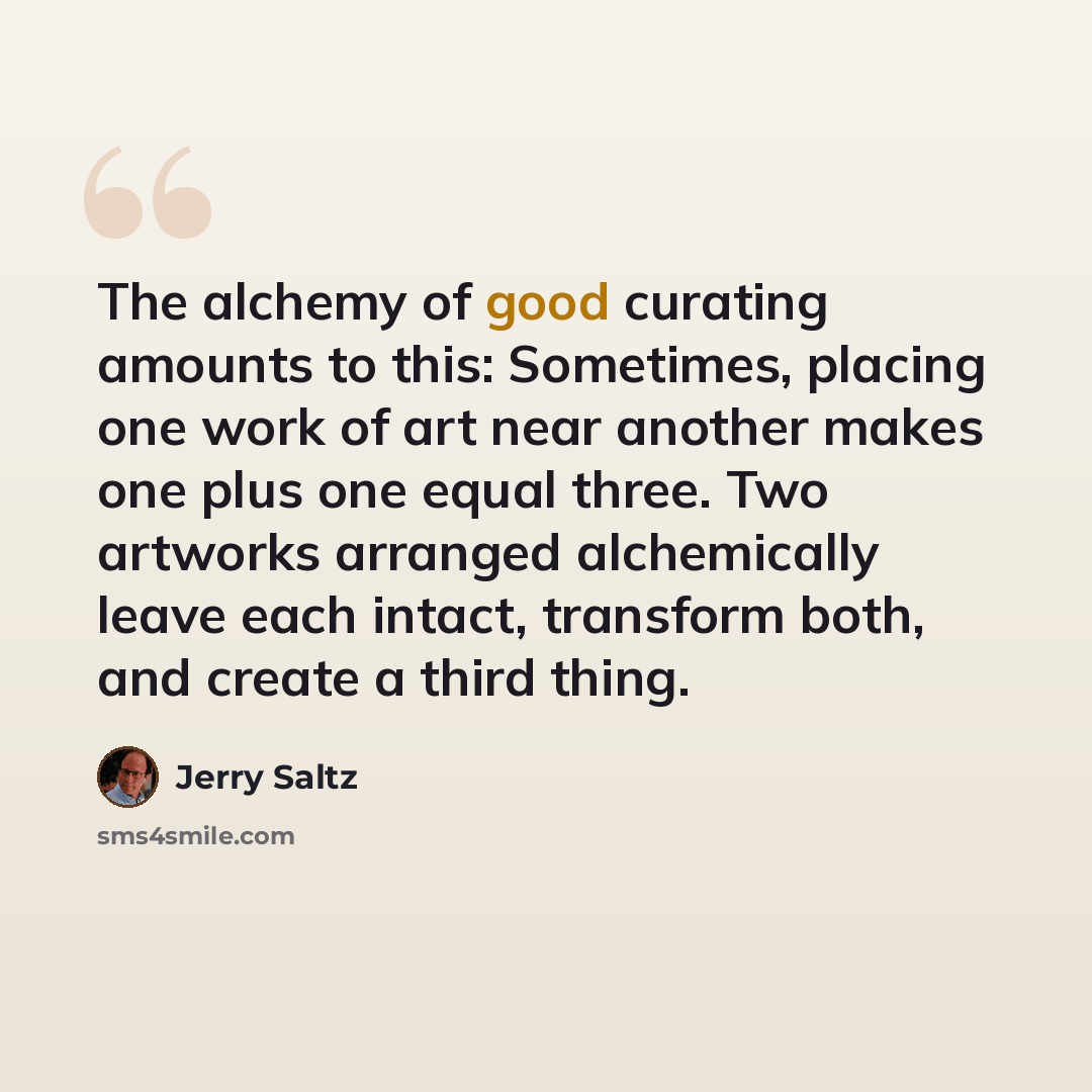 “The alchemy of good curating amounts to this: Sometimes, placing one work of art near another makes one plus one equal three. Two artworks arranged alchemically leave each intact, transform both, and create a third thing.” quote by Jerry Saltz