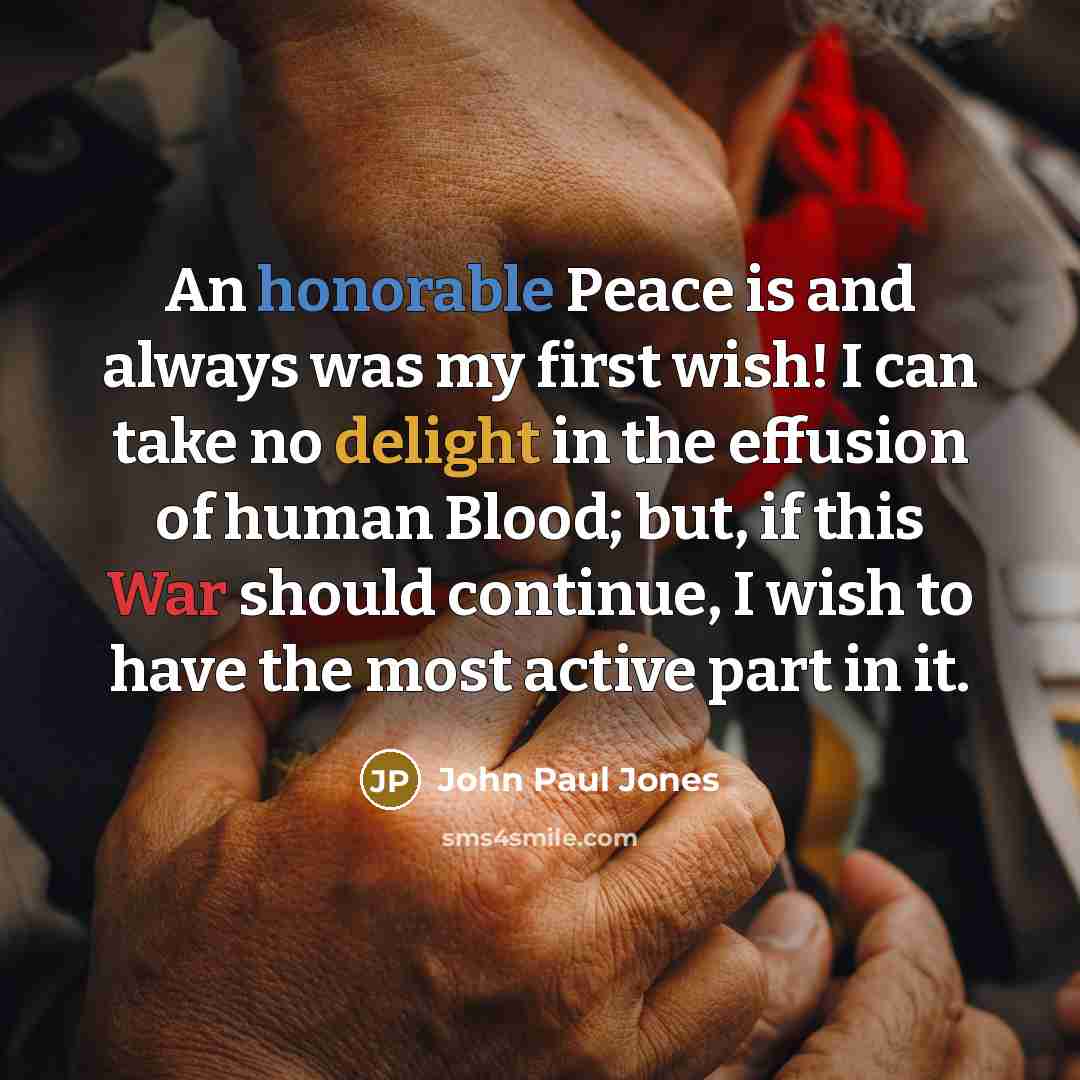 “An honorable Peace is and always was my first wish! I can take no delight in the effusion of human Blood; but, if this War should continue, I wish to have the most active part in it.” quote by John Paul Jones