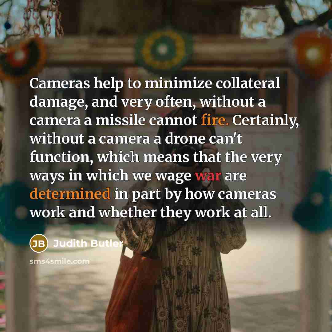 “Cameras help to minimize collateral damage, and very often, without a camera a missile cannot fire. Certainly, without a camera a drone can't function, which means that the very ways in which we wage war are determined in part by how cameras work and whether they work at all.” quote by Judith Butler