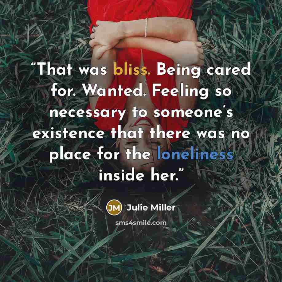 “That was bliss. Being cared for. Wanted. Feeling so necessary to someone’s existence that there was no place for the loneliness inside her.” quote by Julie Miller