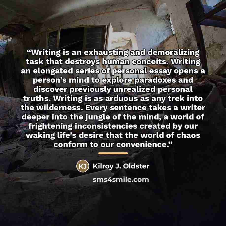 “Writing is an exhausting and demoralizing task that destroys human conceits. Writing an elongated series of personal essay opens a person’s mind to explore paradoxes and discover previously unrealized personal truths. Writing is as arduous as any trek into the wilderness. Every sentence takes a…” quote by Kilroy J. Oldster