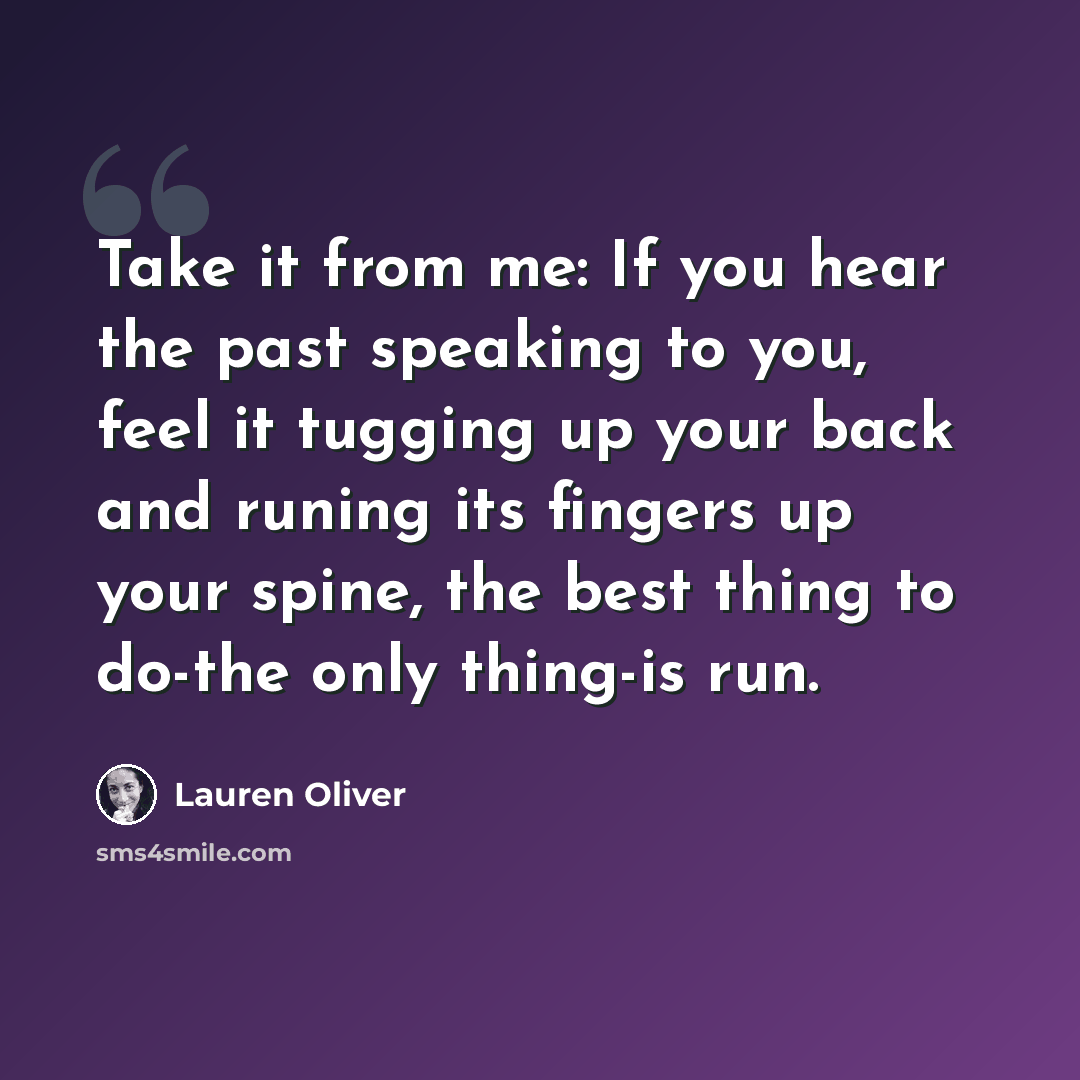 “Take it from me: If you hear the past speaking to you, feel it tugging up your back and runing its fingers up your spine, the best thing to do-the only thing-is run.” quote by Lauren Oliver