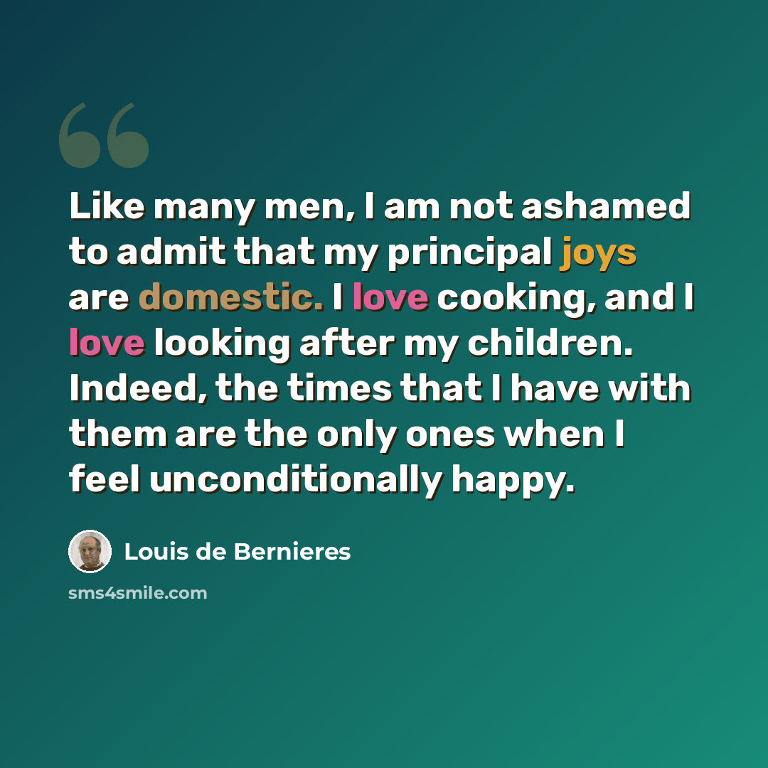 “Like many men, I am not ashamed to admit that my principal joys are domestic. I love cooking, and I love looking after my children. Indeed, the times that I have with them are the only ones when I feel unconditionally happy.” quote by Louis de Bernieres