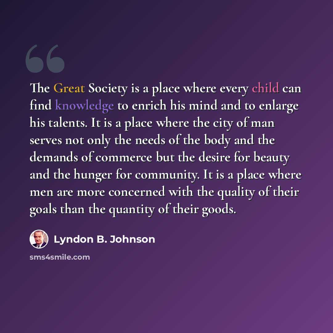“The Great Society is a place where every child can find knowledge to enrich his mind and to enlarge his talents. It is a place where the city of man serves not only the needs of the body and the demands of commerce but the desire for beauty and the hunger for community. It is a place where men are…” quote by Lyndon B. Johnson