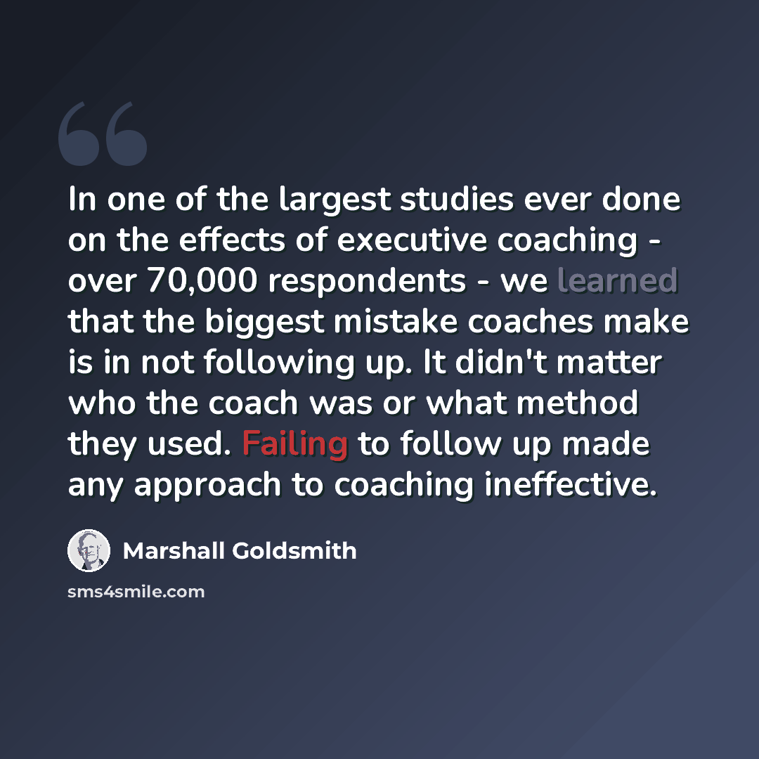 “In one of the largest studies ever done on the effects of executive coaching - over 70,000 respondents - we learned that the biggest mistake coaches make is in not following up. It didn't matter who the coach was or what method they used. Failing to follow up made any approach to coaching…” quote by Marshall Goldsmith
