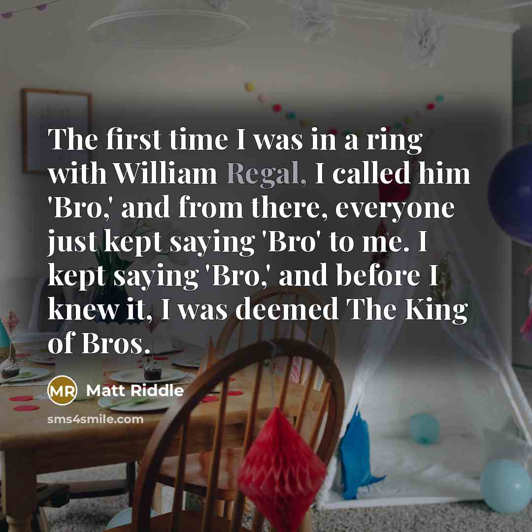 “The first time I was in a ring with William Regal, I called him 'Bro,' and from there, everyone just kept saying 'Bro' to me. I kept saying 'Bro,' and before I knew it, I was deemed The King of Bros.” quote by Matt Riddle