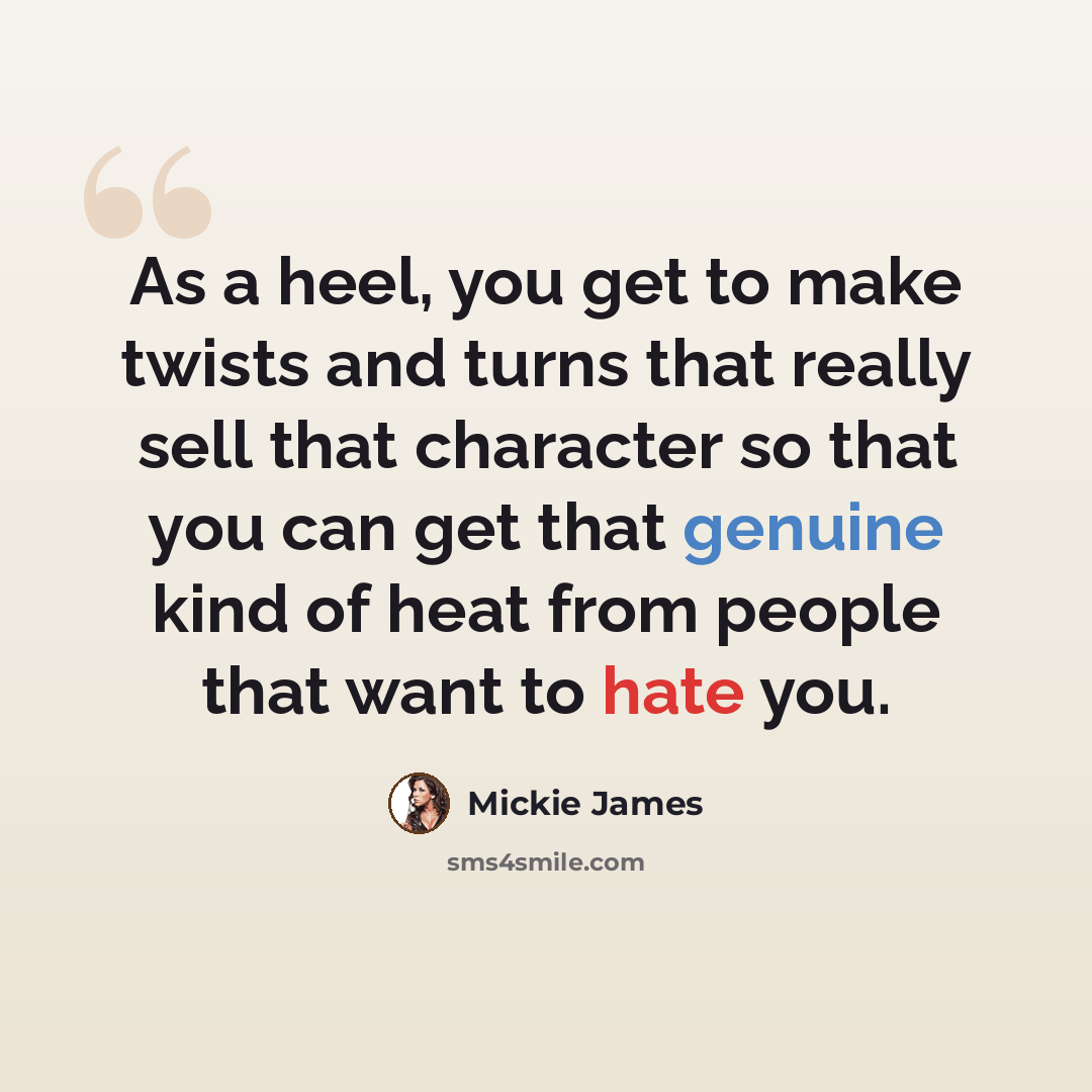 “As a heel, you get to make twists and turns that really sell that character so that you can get that genuine kind of heat from people that want to hate you.” quote by Mickie James