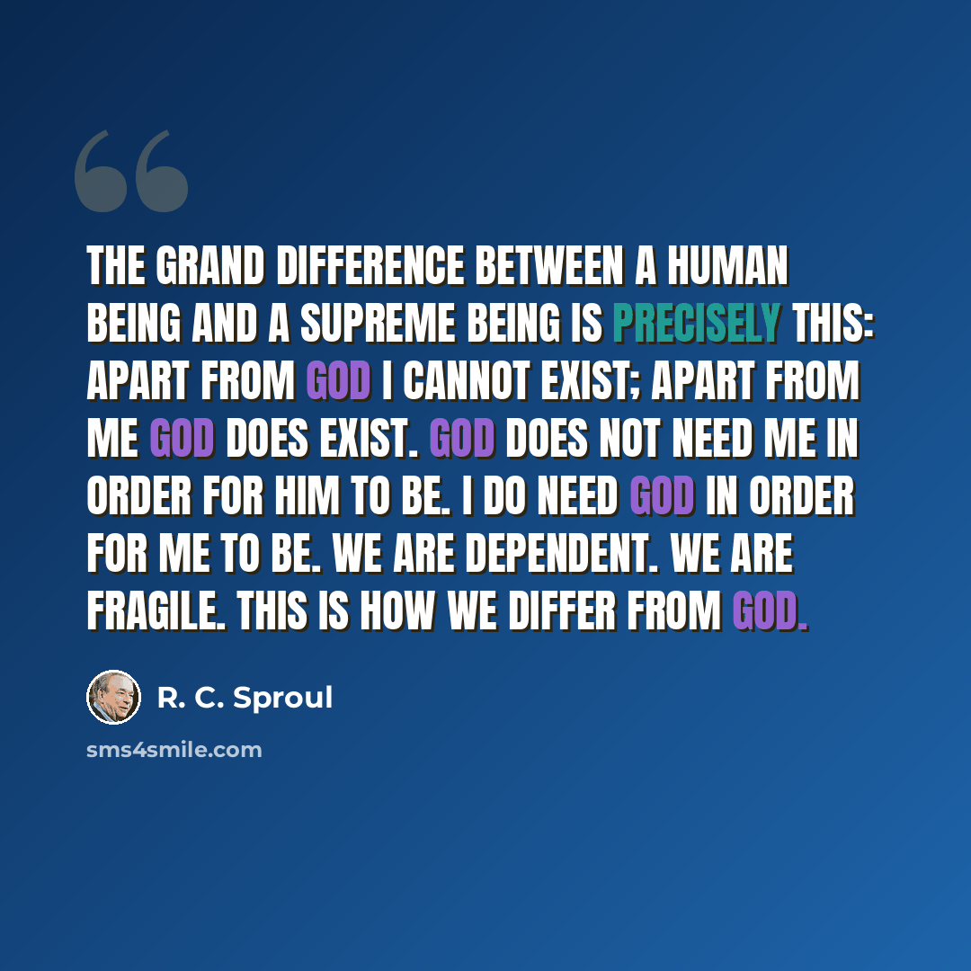 “The grand difference between a human being and a Supreme being is precisely this: Apart from God I cannot exist; apart from me God does exist. God does not need me in order for Him to be. I do need God in order for me to be. We are dependent. We are fragile. This is how we differ from God.” quote by R. C. Sproul