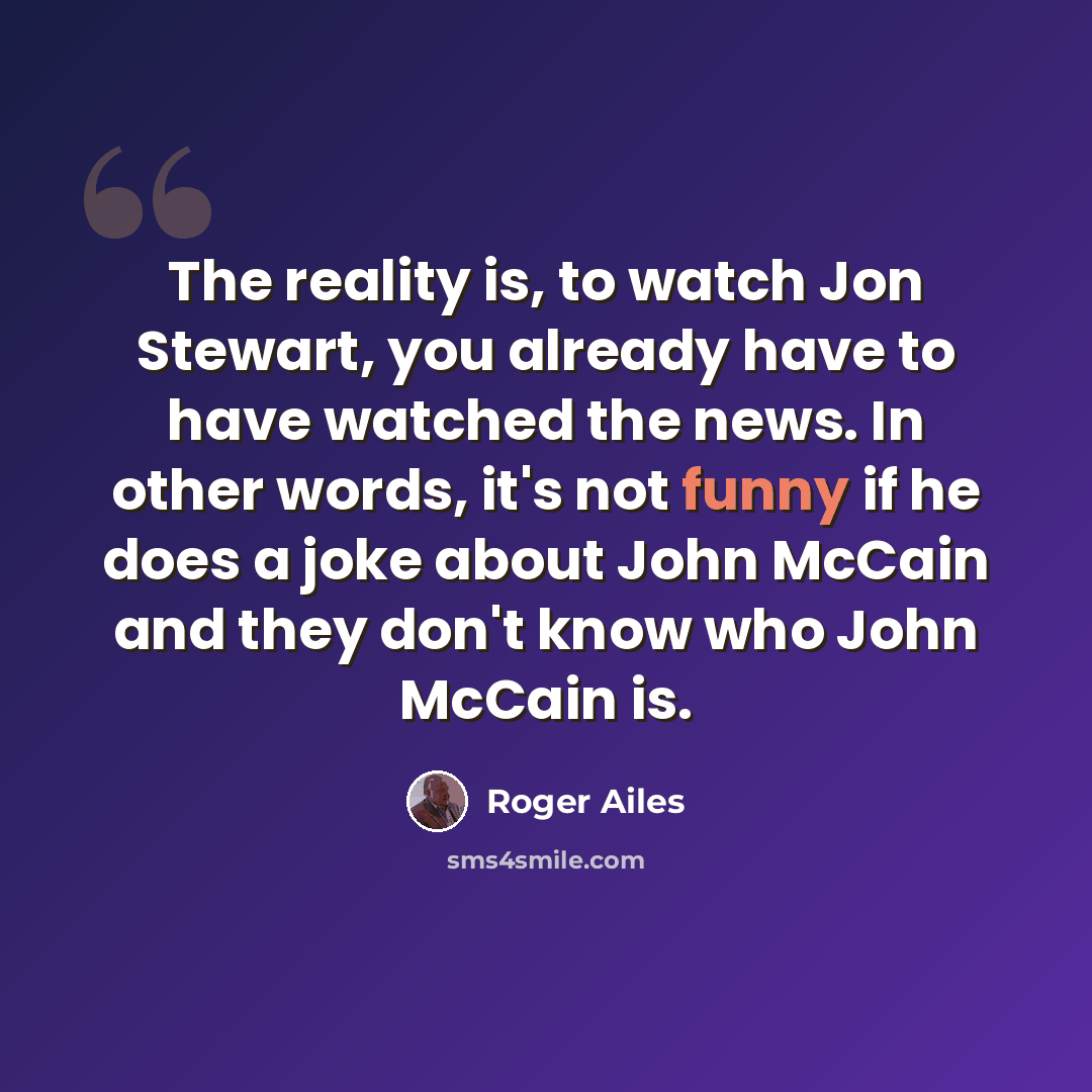 “The reality is, to watch Jon Stewart, you already have to have watched the news. In other words, it's not funny if he does a joke about John McCain and they don't know who John McCain is.” quote by Roger Ailes
