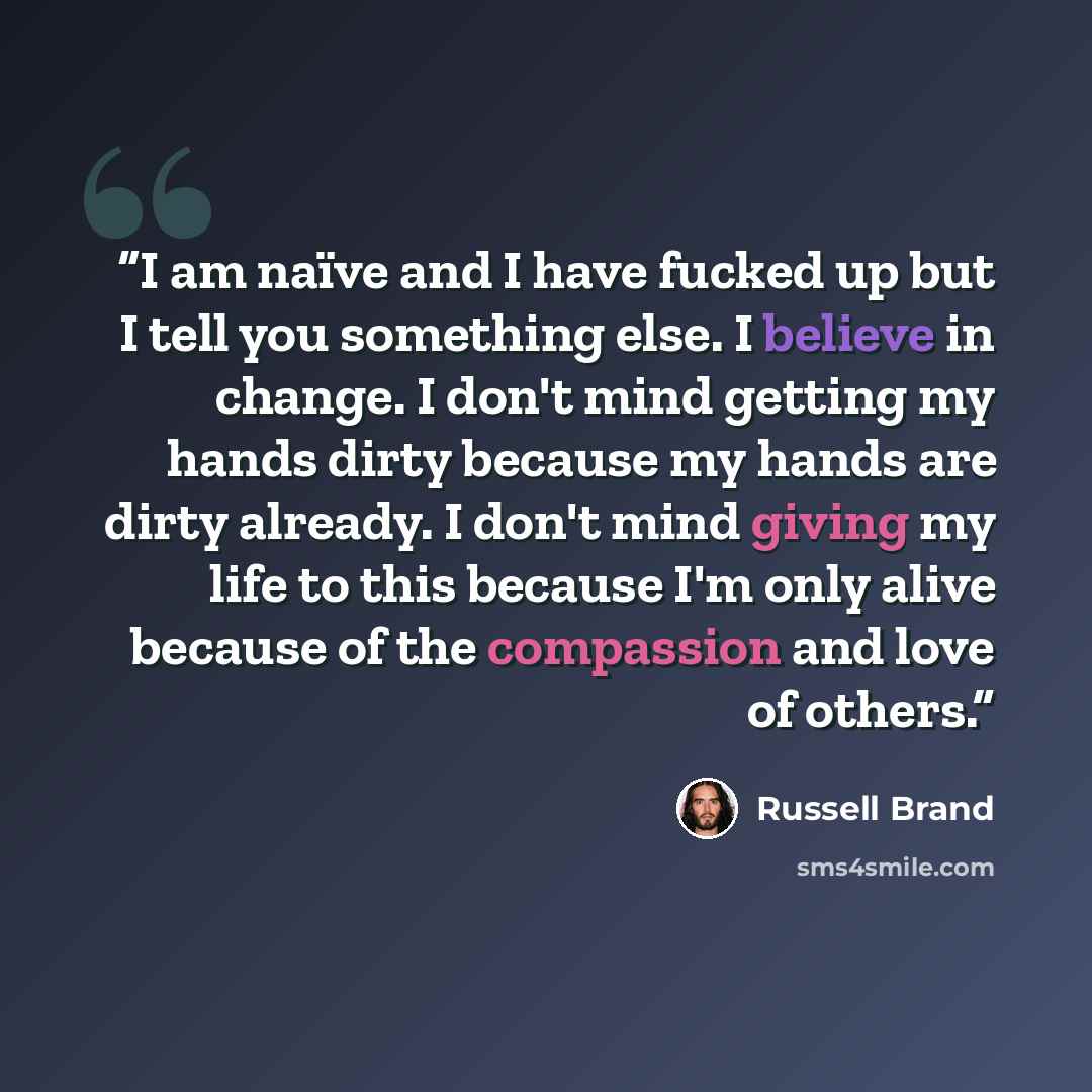 “I am naïve and I have fucked up but I tell you something else. I believe in change. I don't mind getting my hands dirty because my hands are dirty already. I don't mind giving my life to this because I'm only alive because of the compassion and love of others.” quote by Russell Brand