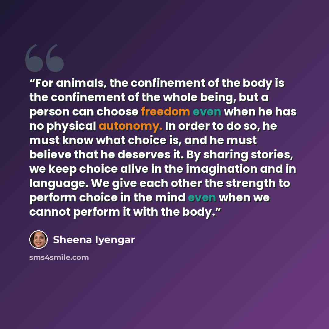 “For animals, the confinement of the body is the confinement of the whole being, but a person can choose freedom even when he has no physical autonomy. In order to do so, he must know what choice is, and he must believe that he deserves it. By sharing stories, we keep choice alive in the…” quote by Sheena Iyengar