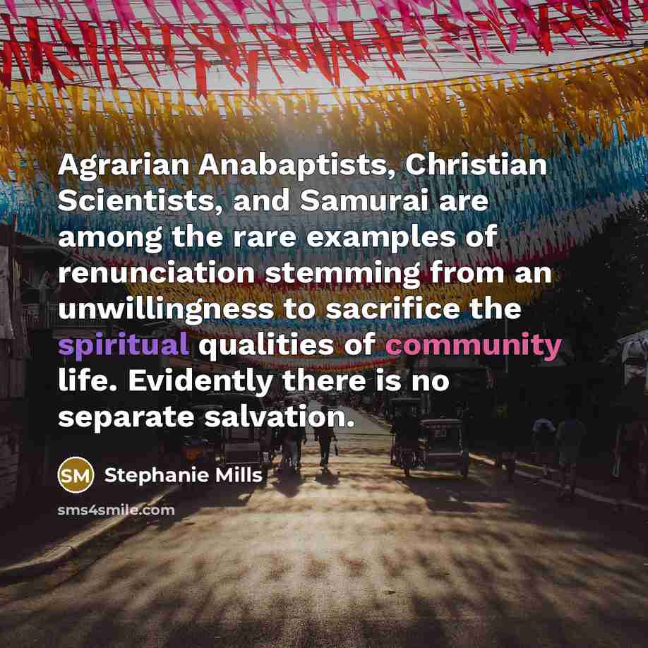 “Agrarian Anabaptists, Christian Scientists, and Samurai are among the rare examples of renunciation stemming from an unwillingness to sacrifice the spiritual qualities of community life. Evidently there is no separate salvation.” quote by Stephanie Mills