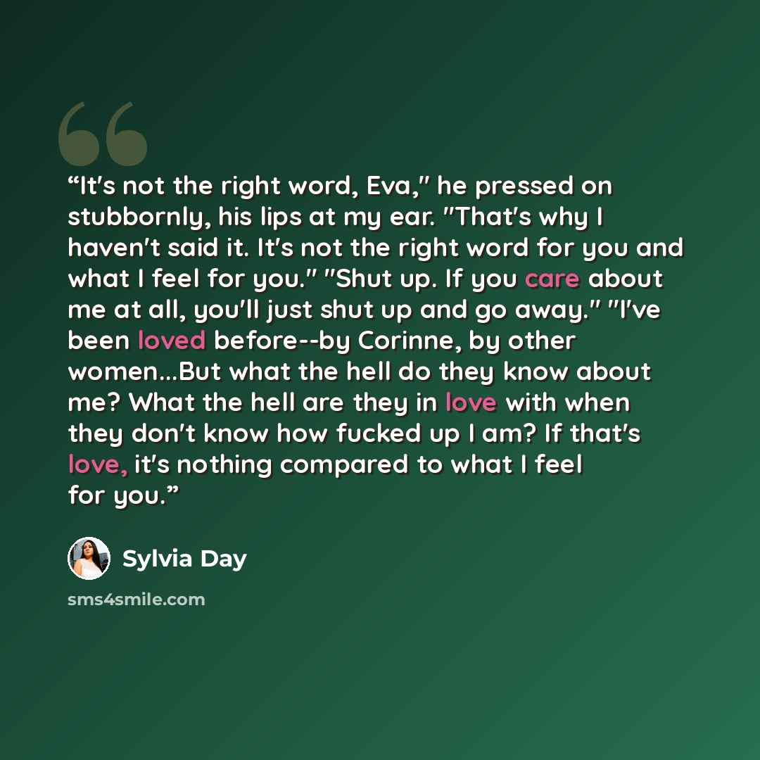 “It's not the right word, Eva," he pressed on stubbornly, his lips at my ear. "That's why I haven't said it. It's not the right word for you and what I feel for you." "Shut up. If you care about me at all, you'll just shut up and go away." "I've been loved before--by Corinne, by other women...But…” quote by Sylvia Day