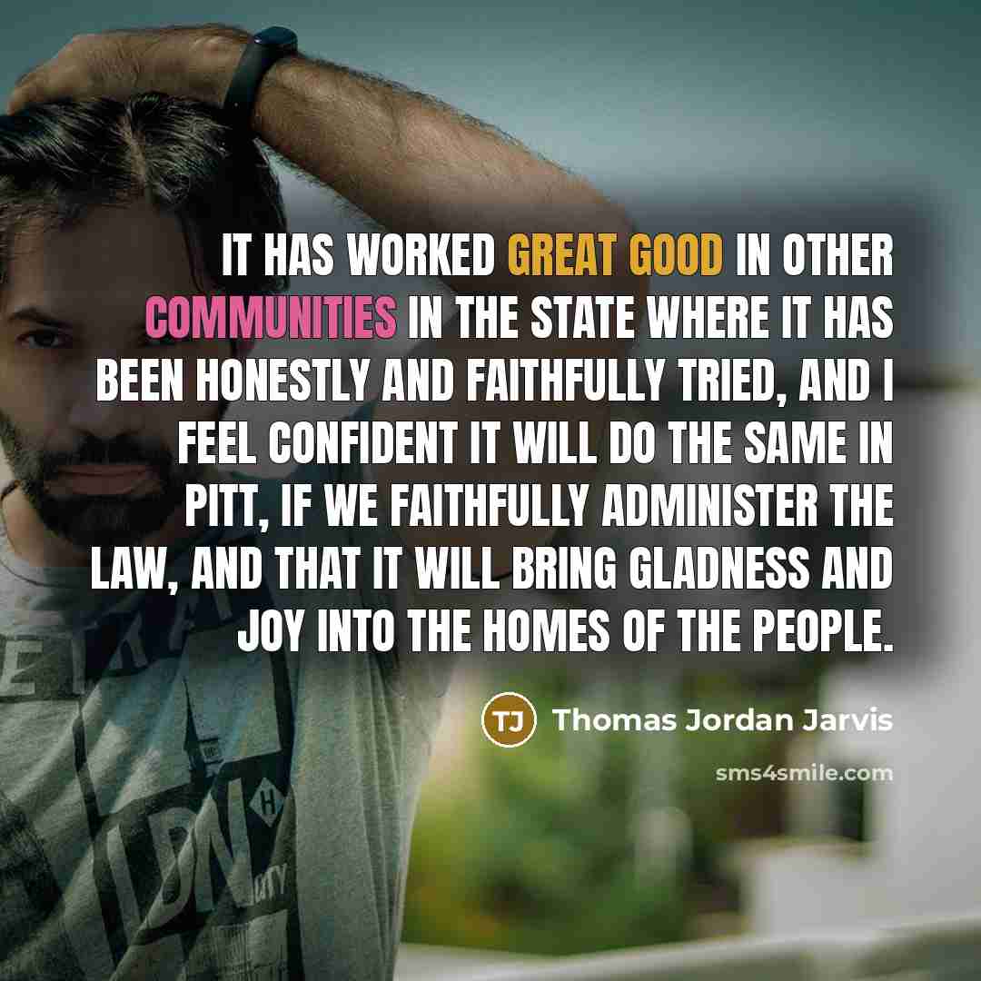 “It has worked great good in other communities in the state where it has been honestly and faithfully tried, and I feel confident it will do the same in Pitt, if we faithfully administer the law, and that it will bring gladness and joy into the homes of the people.” quote by Thomas Jordan Jarvis
