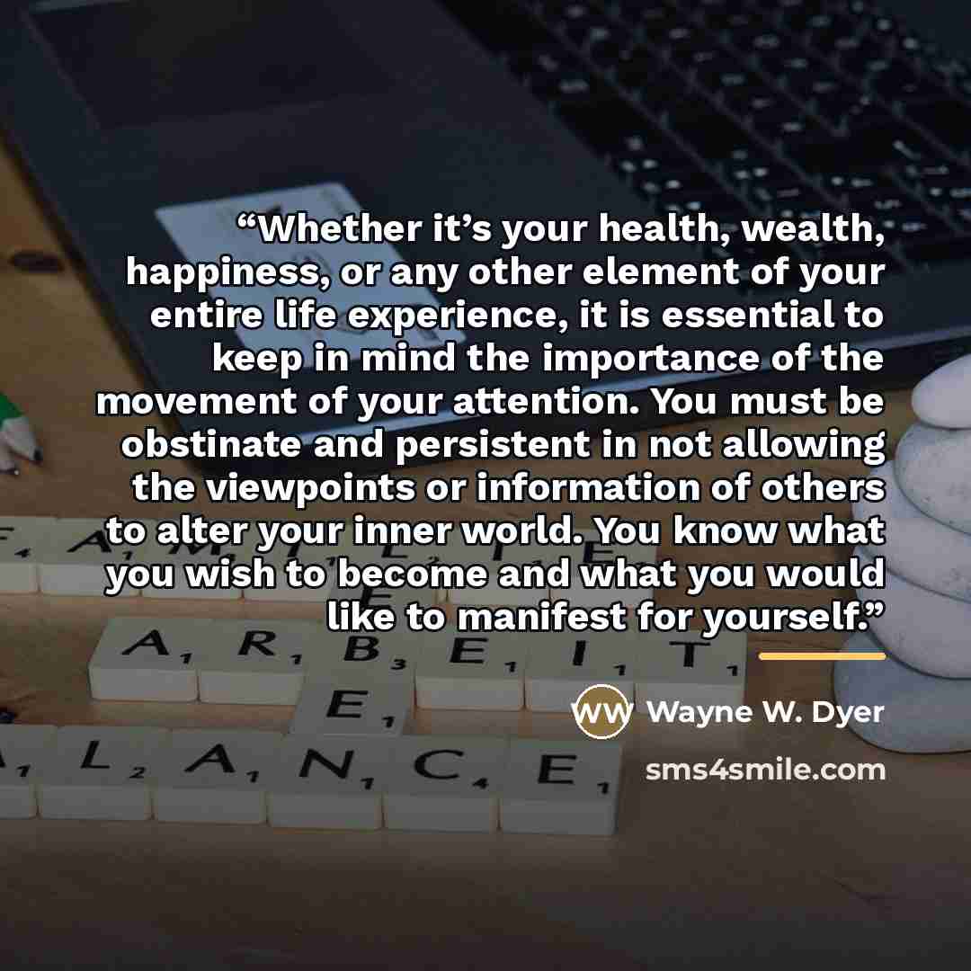 “Whether it’s your health, wealth, happiness, or any other element of your entire life experience, it is essential to keep in mind the importance of the movement of your attention. You must be obstinate and persistent in not allowing the viewpoints or information of others to alter your inner…” quote by Wayne W. Dyer