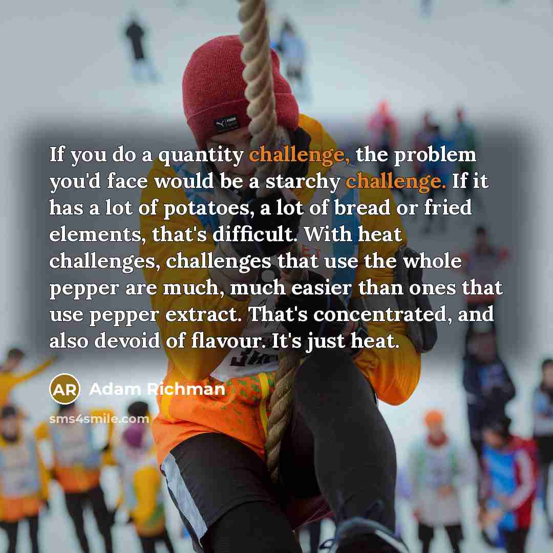 “If you do a quantity challenge, the problem you'd face would be a starchy challenge. If it has a lot of potatoes, a lot of bread or fried elements, that's difficult. With heat challenges, challenges that use the whole pepper are much, much easier than ones that use pepper extract. That's…” quote by Adam Richman