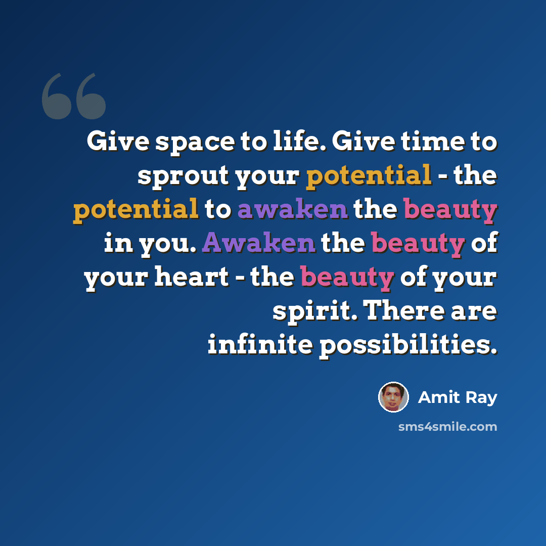 “Give space to life. Give time to sprout your potential - the potential to awaken the beauty in you. Awaken the beauty of your heart - the beauty of your spirit. There are infinite possibilities.” quote by Amit Ray