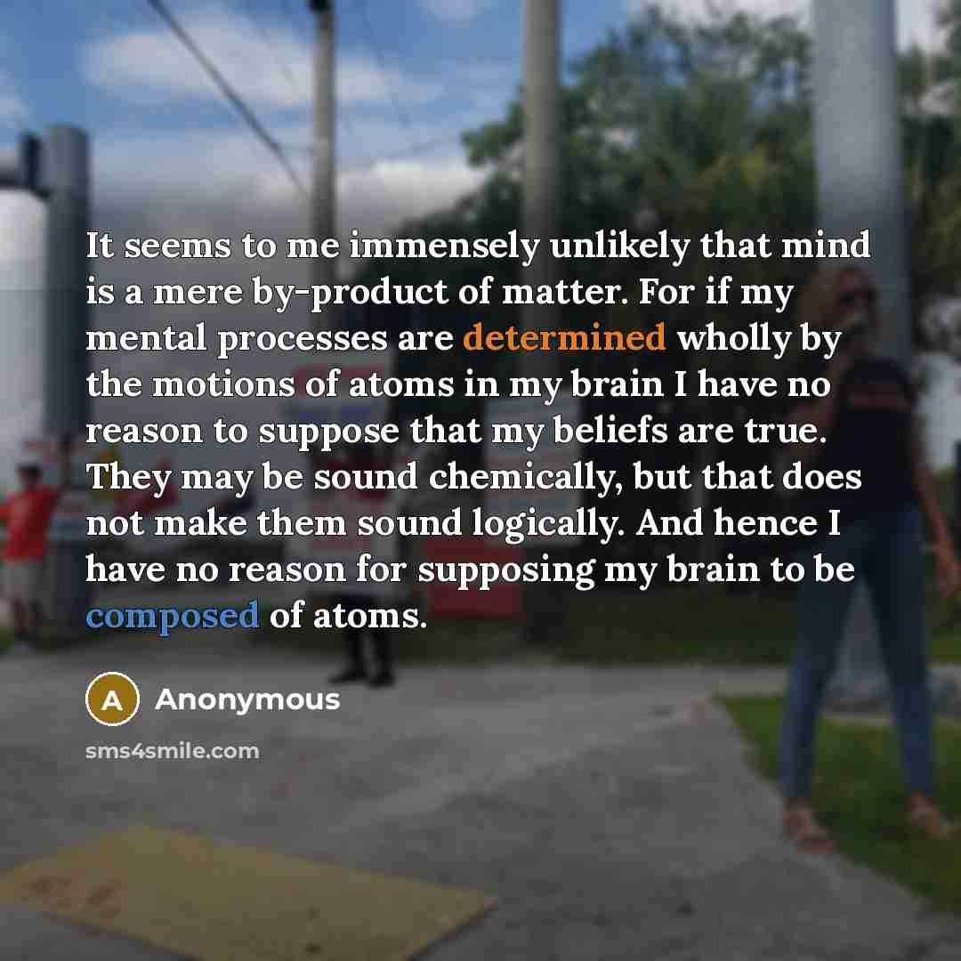 “It seems to me immensely unlikely that mind is a mere by-product of matter. For if my mental processes are determined wholly by the motions of atoms in my brain I have no reason to suppose that my beliefs are true. They may be sound chemically, but that does not make them sound logically. And…” quote by Anonymous