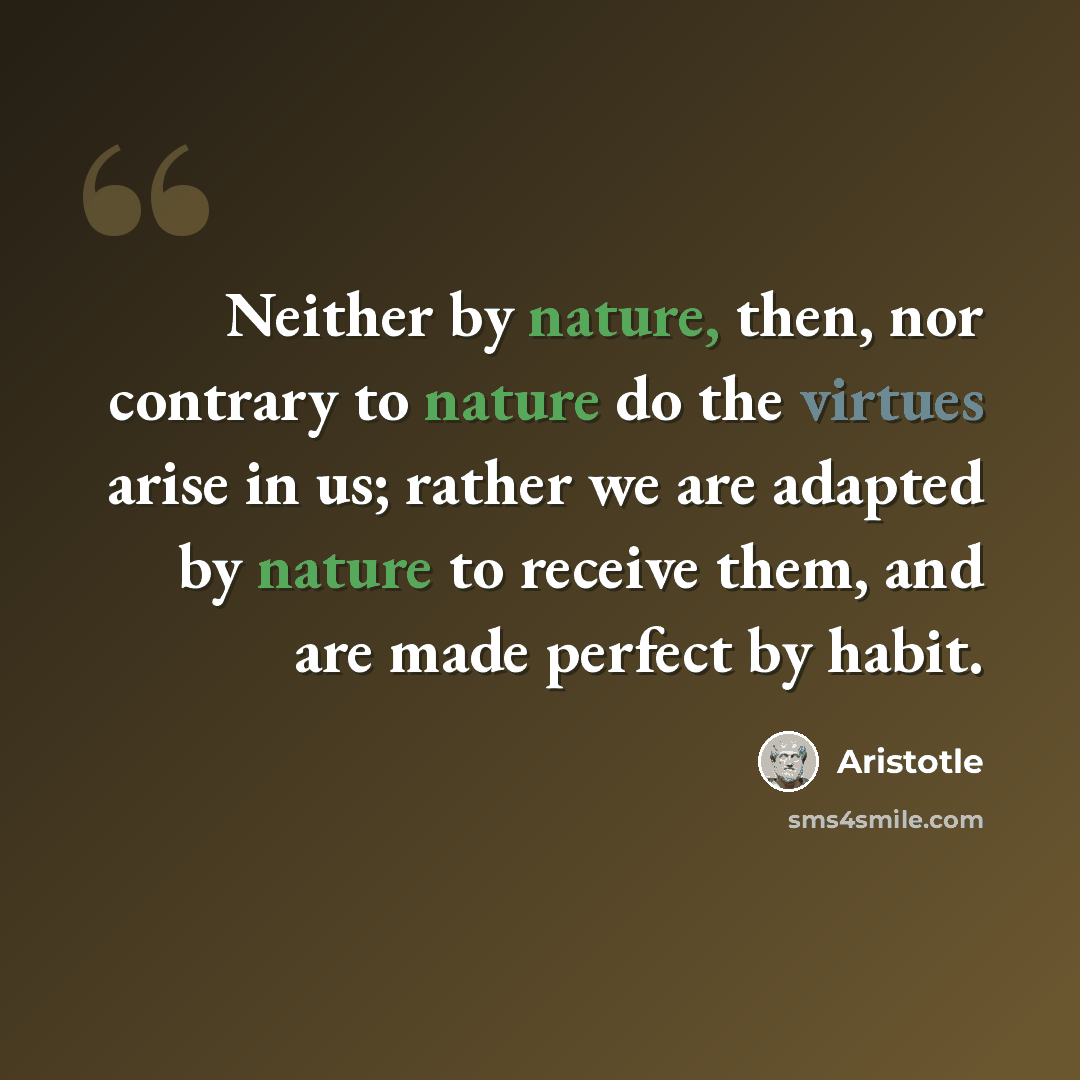 “Neither by nature, then, nor contrary to nature do the virtues arise in us; rather we are adapted by nature to receive them, and are made perfect by habit.” quote by Aristotle