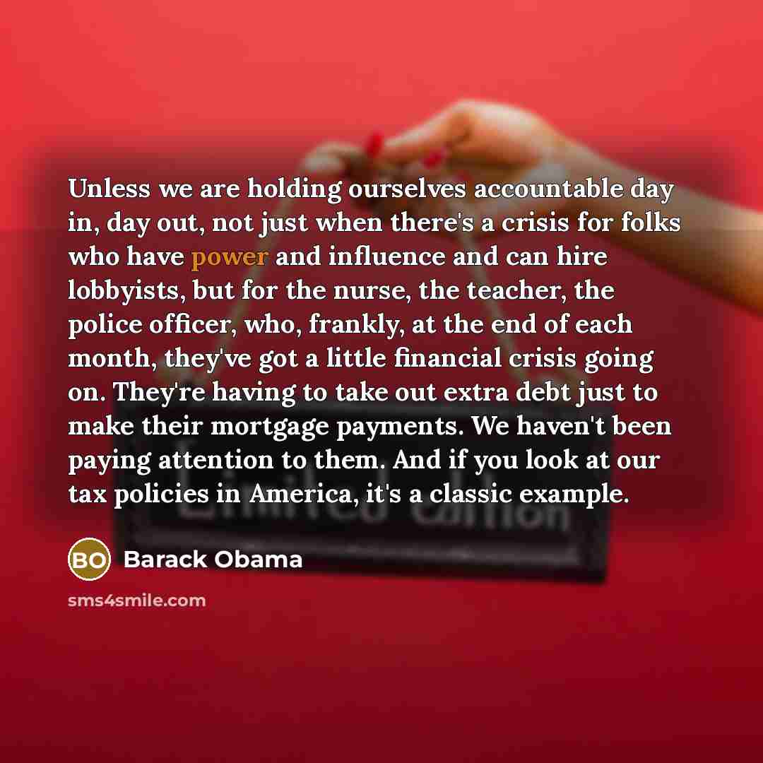“Unless we are holding ourselves accountable day in, day out, not just when there's a crisis for folks who have power and influence and can hire lobbyists, but for the nurse, the teacher, the police officer, who, frankly, at the end of each month, they've got a little financial crisis going on…” quote by Barack Obama