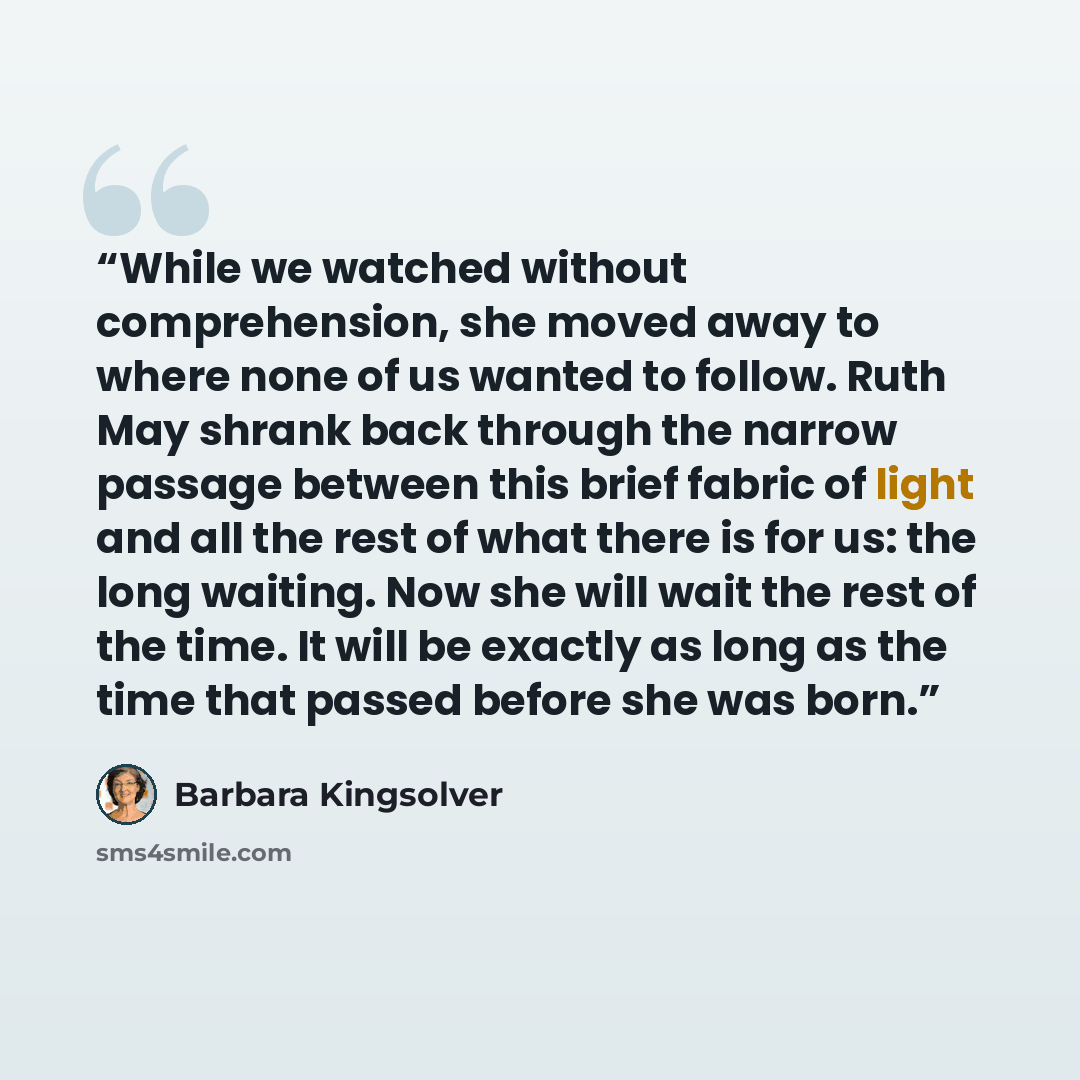 “While we watched without comprehension, she moved away to where none of us wanted to follow. Ruth May shrank back through the narrow passage between this brief fabric of light and all the rest of what there is for us: the long waiting. Now she will wait the rest of the time. It will be exactly as…” quote by Barbara Kingsolver