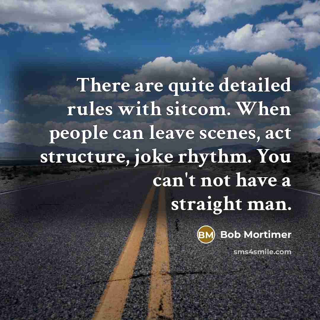 “There are quite detailed rules with sitcom. When people can leave scenes, act structure, joke rhythm. You can't not have a straight man.” quote by Bob Mortimer