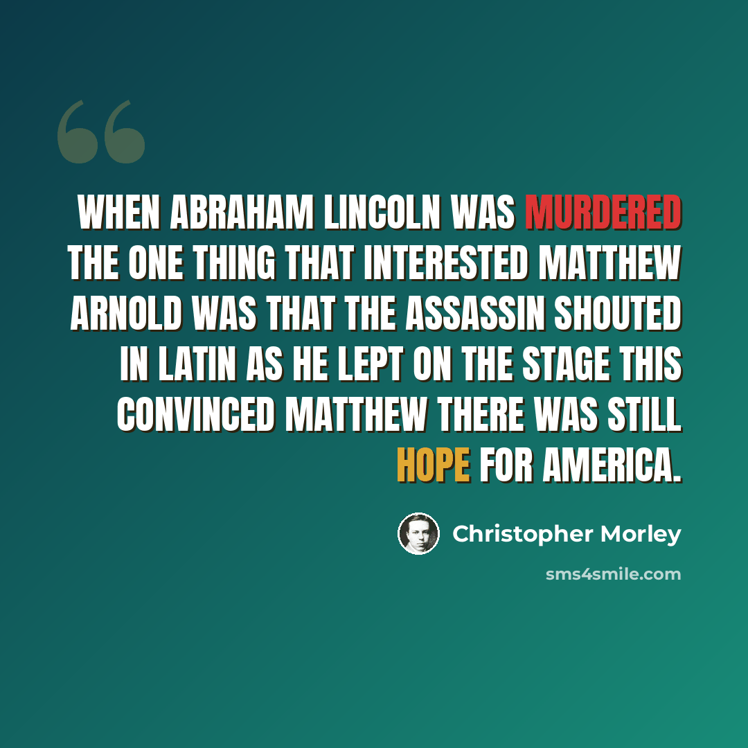 “When Abraham Lincoln was murdered The one thing that interested Matthew Arnold Was that the assassin shouted in Latin As he lept on the stage This convinced Matthew There was still hope for America.” quote by Christopher Morley