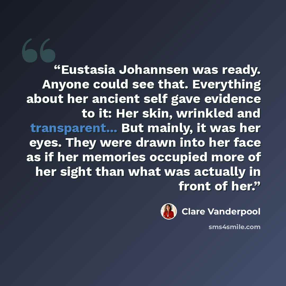 “Eustasia Johannsen was ready. Anyone could see that. Everything about her ancient self gave evidence to it: Her skin, wrinkled and transparent... But mainly, it was her eyes. They were drawn into her face as if her memories occupied more of her sight than what was actually in front of her.” quote by Clare Vanderpool