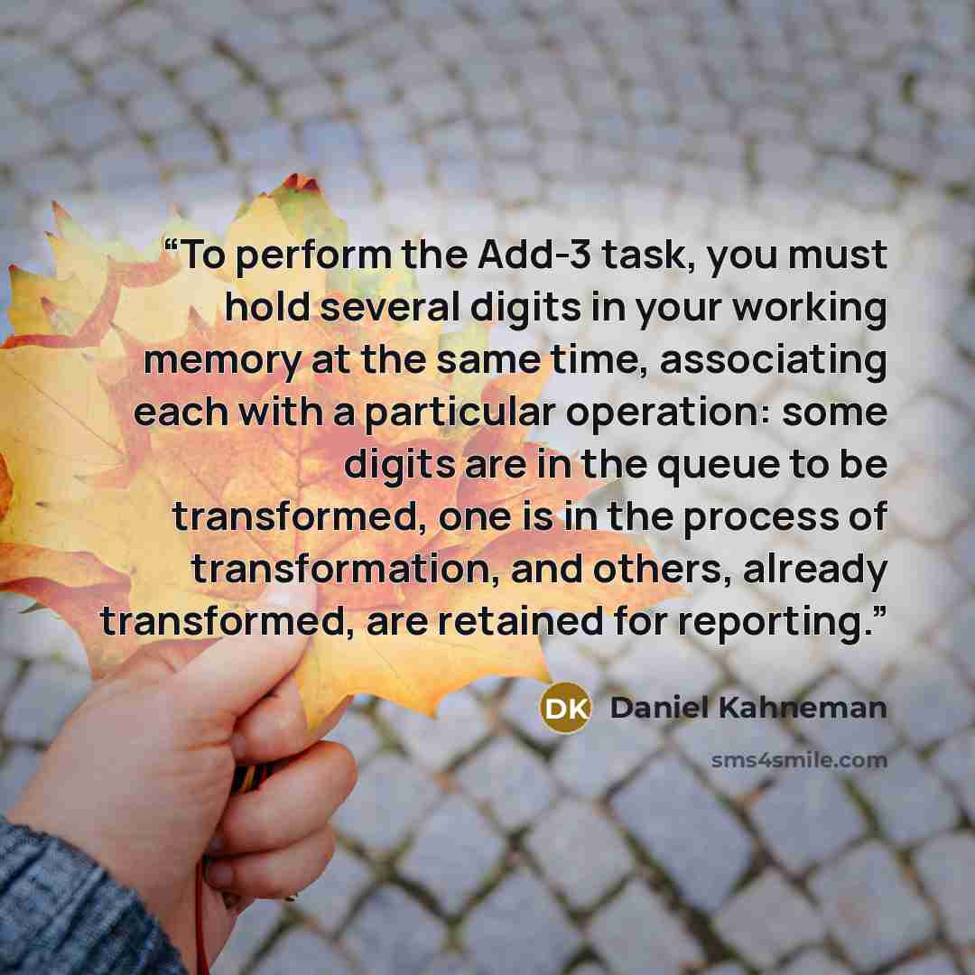 “To perform the Add-3 task, you must hold several digits in your working memory at the same time, associating each with a particular operation: some digits are in the queue to be transformed, one is in the process of transformation, and others, already transformed, are retained for reporting.” quote by Daniel Kahneman
