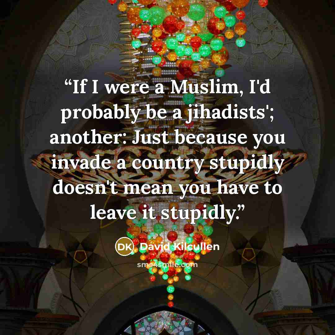 “If I were a Muslim, I'd probably be a jihadists'; another: Just because you invade a country stupidly doesn't mean you have to leave it stupidly.” quote by David Kilcullen