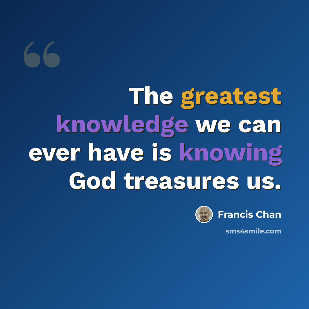 “The greatest knowledge we can ever have is knowing God treasures us.” quote by Francis Chan