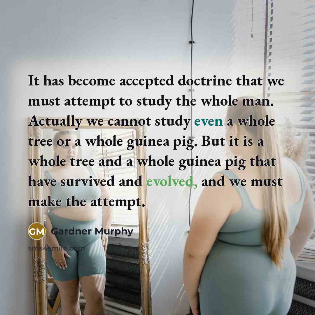 “It has become accepted doctrine that we must attempt to study the whole man. Actually we cannot study even a whole tree or a whole guinea pig. But it is a whole tree and a whole guinea pig that have survived and evolved, and we must make the attempt.” quote by Gardner Murphy