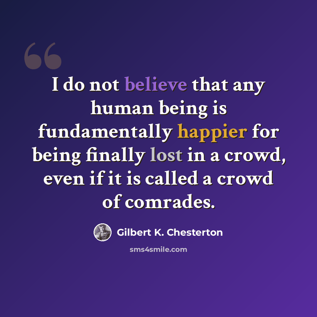 “I do not believe that any human being is fundamentally happier for being finally lost in a crowd, even if it is called a crowd of comrades.” quote by Gilbert K. Chesterton