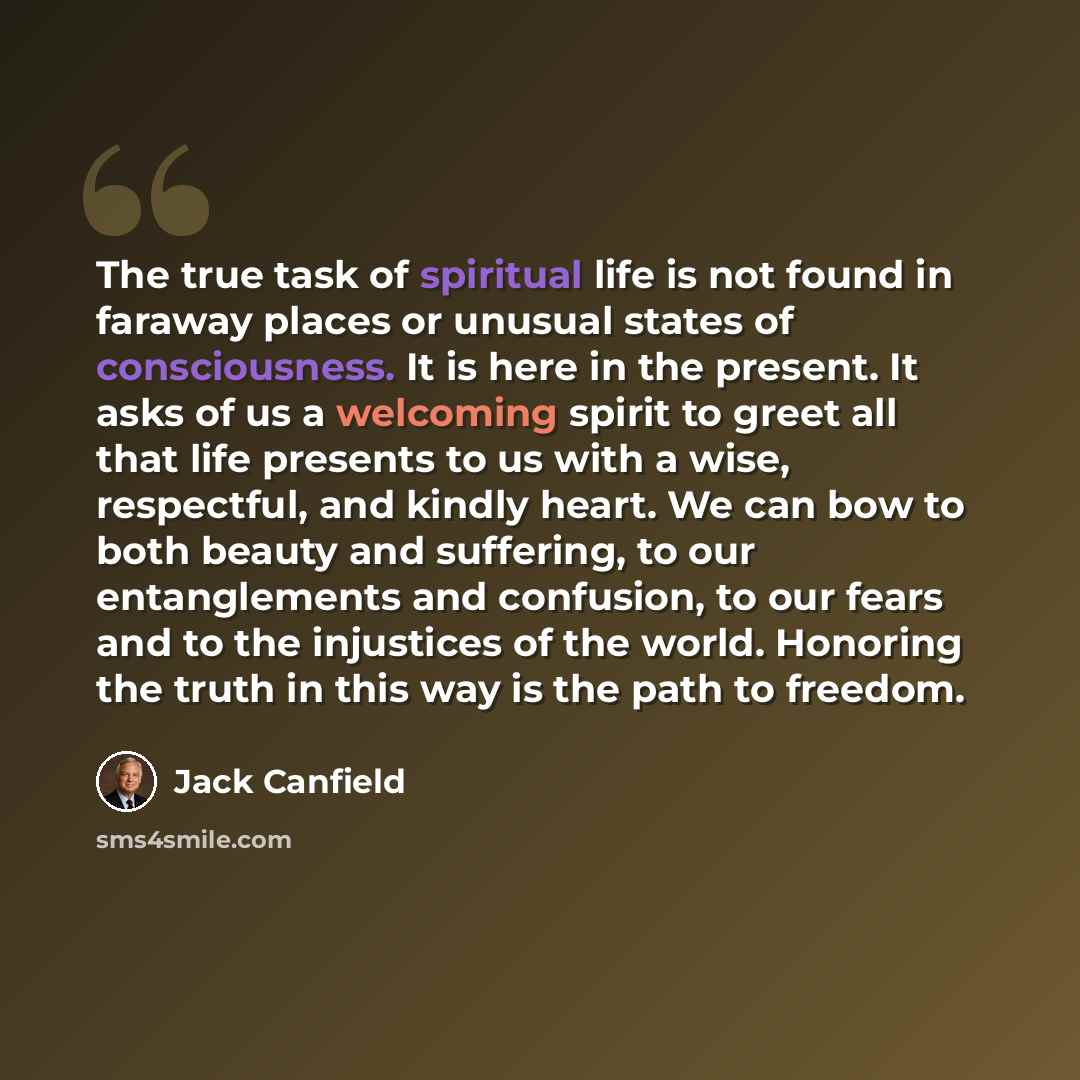 “The true task of spiritual life is not found in faraway places or unusual states of consciousness. It is here in the present. It asks of us a welcoming spirit to greet all that life presents to us with a wise, respectful, and kindly heart. We can bow to both beauty and suffering, to our…” quote by Jack Canfield
