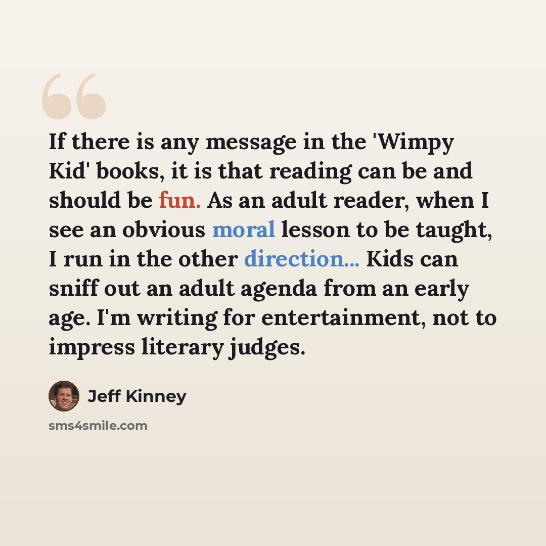“If there is any message in the 'Wimpy Kid' books, it is that reading can be and should be fun. As an adult reader, when I see an obvious moral lesson to be taught, I run in the other direction... Kids can sniff out an adult agenda from an early age. I'm writing for entertainment, not to impress…” quote by Jeff Kinney