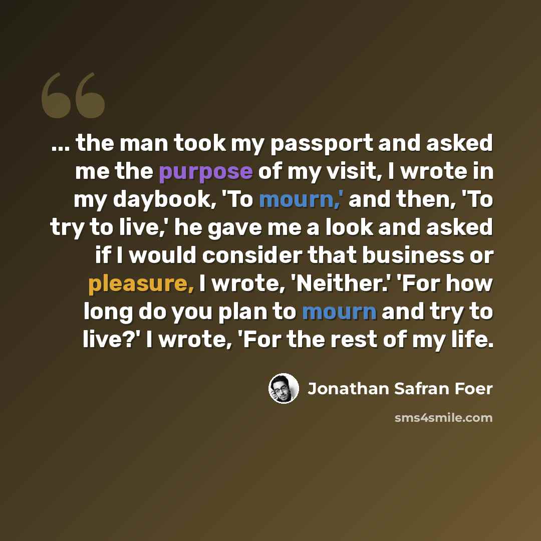 “... the man took my passport and asked me the purpose of my visit, I wrote in my daybook, 'To mourn,' and then, 'To try to live,' he gave me a look and asked if I would consider that business or pleasure, I wrote, 'Neither.' 'For how long do you plan to mourn and try to live?' I wrote, 'For the…” quote by Jonathan Safran Foer