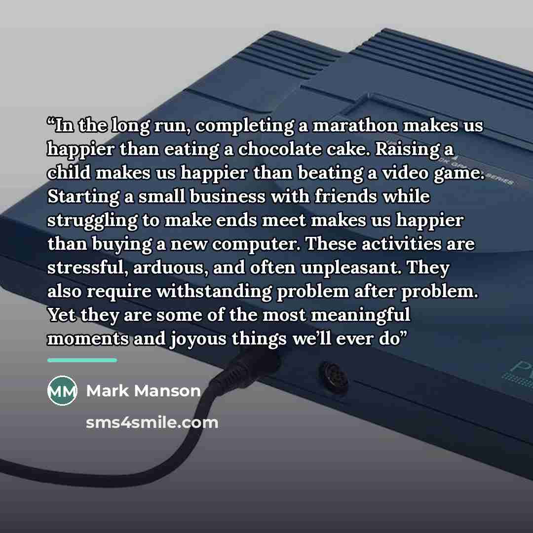 “In the long run, completing a marathon makes us happier than eating a chocolate cake. Raising a child makes us happier than beating a video game. Starting a small business with friends while struggling to make ends meet makes us happier than buying a new computer. These activities are stressful…” quote by Mark Manson