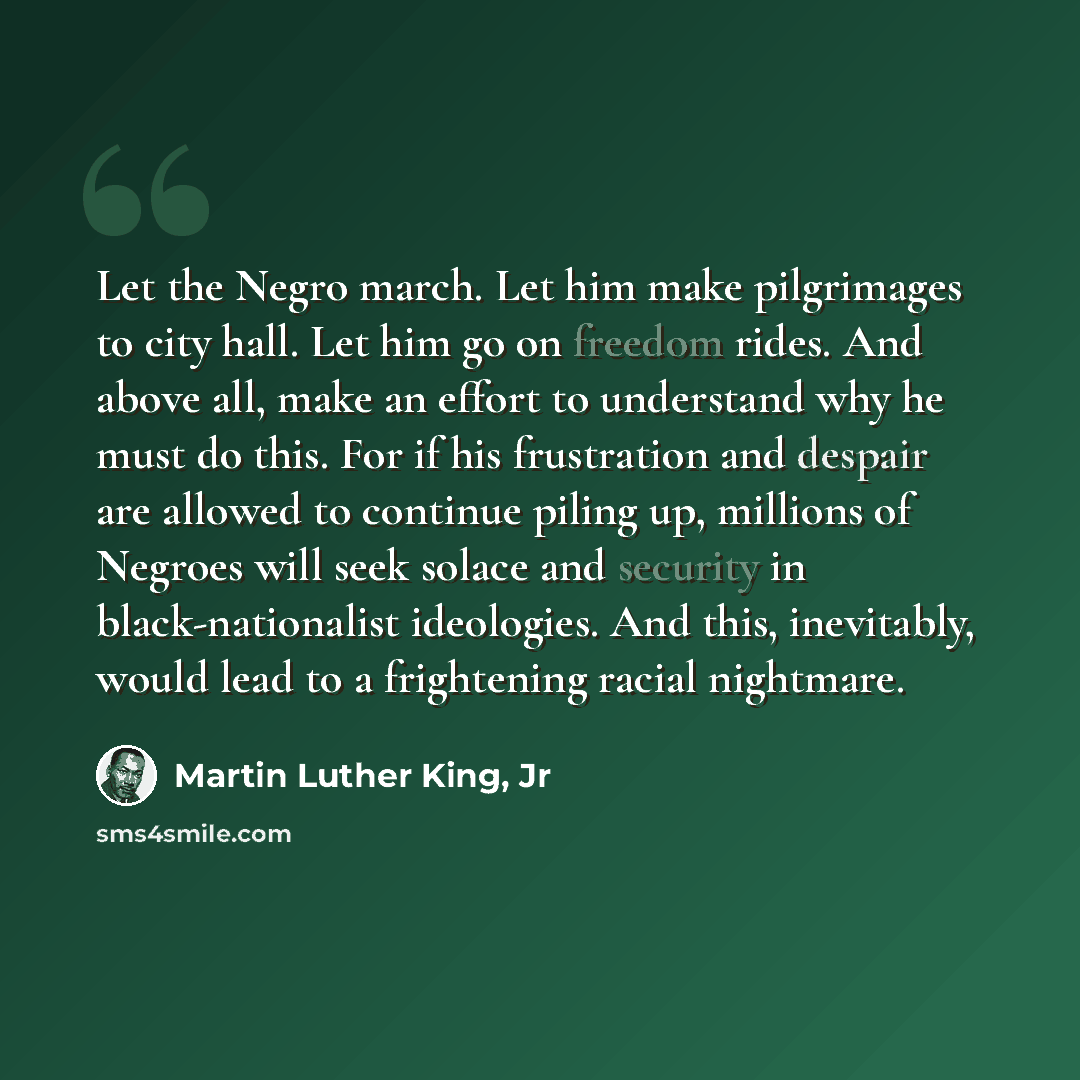 “Let the Negro march. Let him make pilgrimages to city hall. Let him go on freedom rides. And above all, make an effort to understand why he must do this. For if his frustration and despair are allowed to continue piling up, millions of Negroes will seek solace and security in black-nationalist…” quote by Martin Luther King, Jr