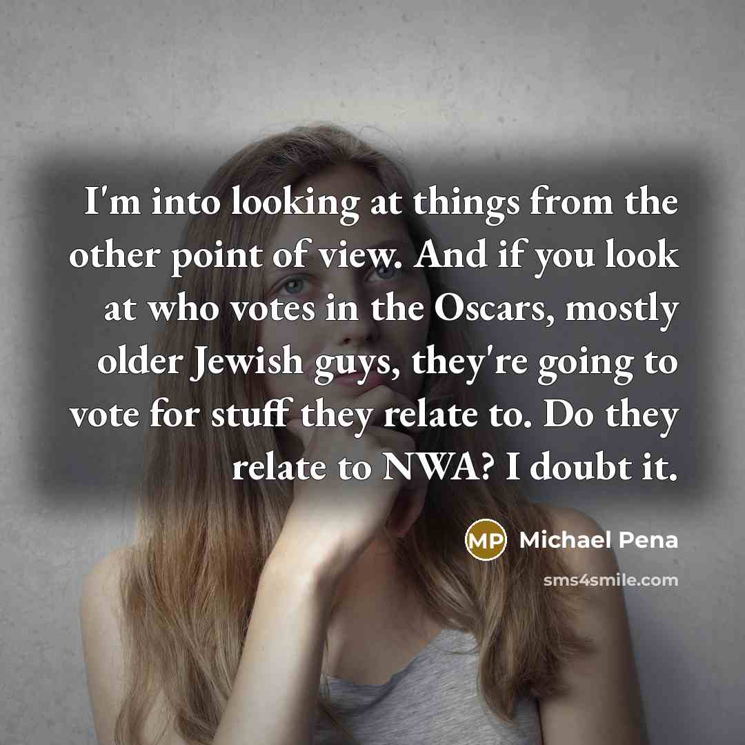 “I'm into looking at things from the other point of view. And if you look at who votes in the Oscars, mostly older Jewish guys, they're going to vote for stuff they relate to. Do they relate to NWA? I doubt it.” quote by Michael Pena