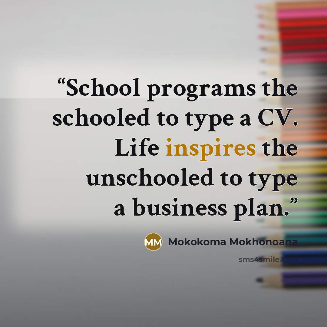 “School programs the schooled to type a CV. Life inspires the unschooled to type a business plan.” quote by Mokokoma Mokhonoana
